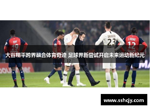 大谷翔平跨界融合体育奇迹 足球界新尝试开启未来运动新纪元