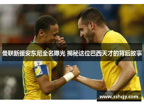 曼联新援安东尼全名曝光 揭秘这位巴西天才的背后故事